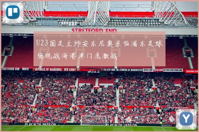 U23国足主帅安东尼奥亲临浦东足球场观战海港津门虎激战
