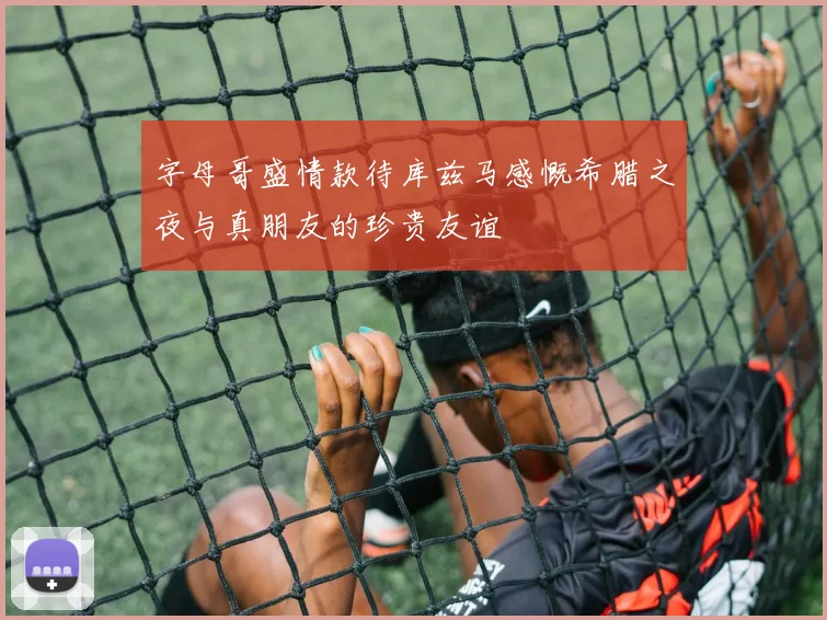 字母哥盛情款待库兹马感慨希腊之夜与真朋友的珍贵友谊
