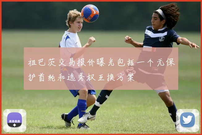 祖巴茨交易报价曝光包括一个无保护首轮和选秀权互换方案