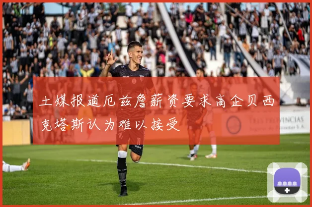 土媒报道厄兹詹薪资要求高企贝西克塔斯认为难以接受