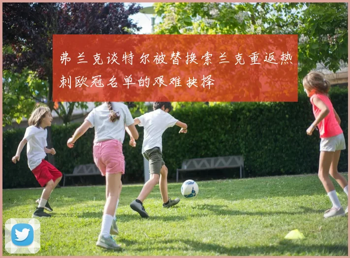 弗兰克谈特尔被替换索兰克重返热刺欧冠名单的艰难抉择