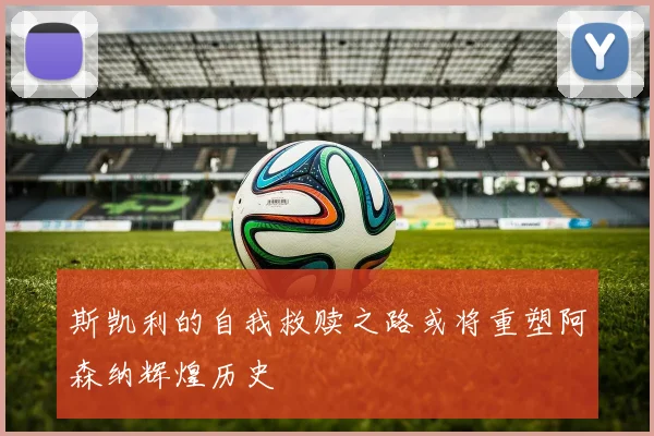 斯凯利的自我救赎之路或将重塑阿森纳辉煌历史