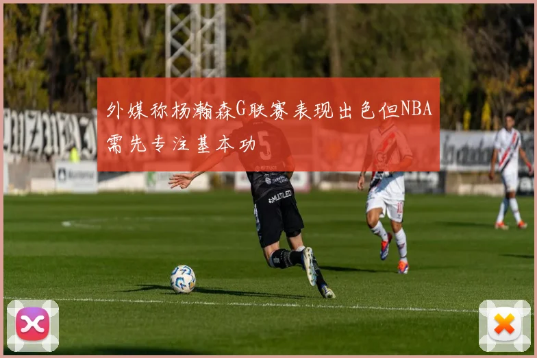 外媒称杨瀚森G联赛表现出色但NBA需先专注基本功