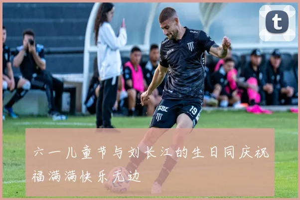 六一儿童节与刘长江的生日同庆祝福满满快乐无边
