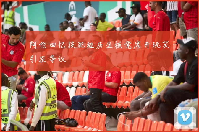 阿伦回忆技犯经历坐板凳席开玩笑引发争议