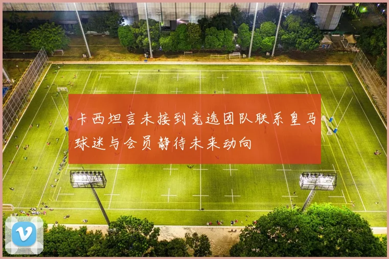 卡西坦言未接到竞选团队联系皇马球迷与会员静待未来动向