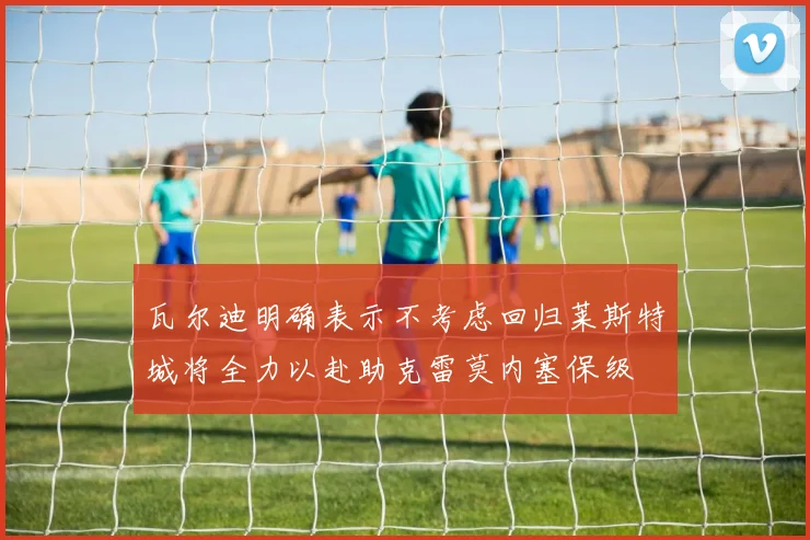 瓦尔迪明确表示不考虑回归莱斯特城将全力以赴助克雷莫内塞保级