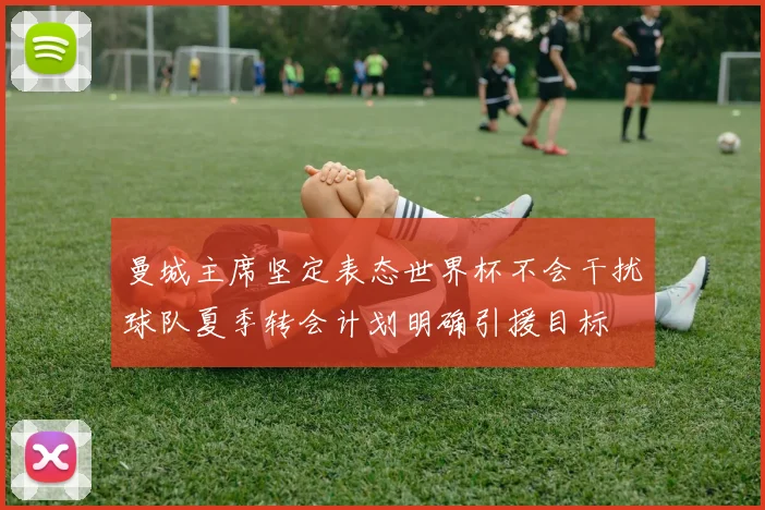曼城主席坚定表态世界杯不会干扰球队夏季转会计划明确引援目标