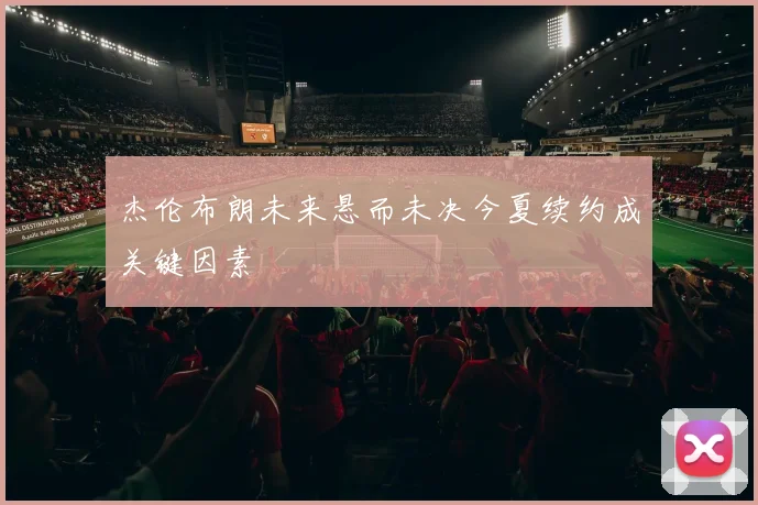 杰伦布朗未来悬而未决今夏续约成关键因素